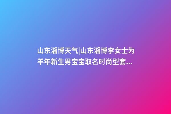 山东淄博天气|山东淄博李女士为羊年新生男宝宝取名时尚型套餐-第1张-公司起名-玄机派